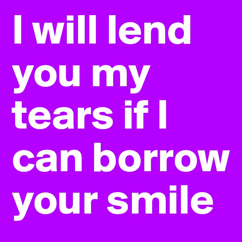 I will lend you my tears if I can borrow your smile