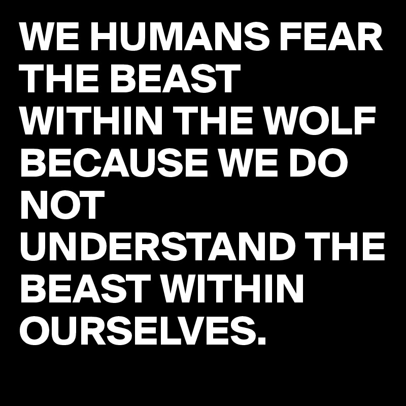 WE HUMANS FEAR THE BEAST WITHIN THE WOLF BECAUSE WE DO NOT UNDERSTAND THE BEAST WITHIN OURSELVES.