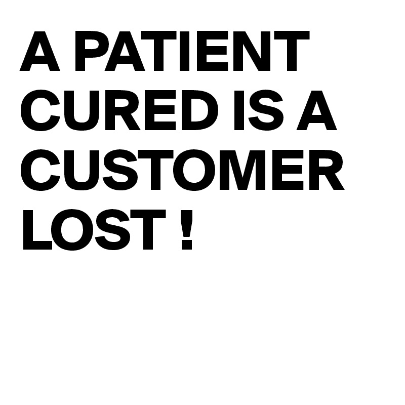 A PATIENT CURED IS A CUSTOMER LOST !

   