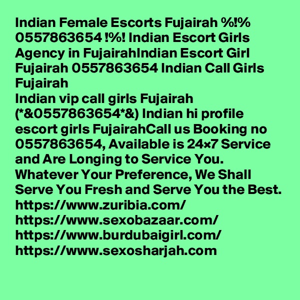 Indian Female Escorts Fujairah %!% 0557863654 !%! Indian Escort Girls Agency in FujairahIndian Escort Girl Fujairah 0557863654 Indian Call Girls Fujairah
Indian vip call girls Fujairah (*&0557863654*&) Indian hi profile escort girls FujairahCall us Booking no 0557863654, Available is 24×7 Service and Are Longing to Service You. Whatever Your Preference, We Shall Serve You Fresh and Serve You the Best.
https://www.zuribia.com/
https://www.sexobazaar.com/ 
https://www.burdubaigirl.com/
https://www.sexosharjah.com   
