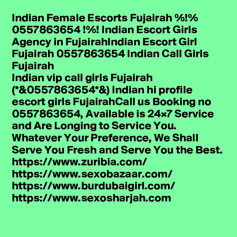 Indian Female Escorts Fujairah %!% 0557863654 !%! Indian Escort Girls Agency in FujairahIndian Escort Girl Fujairah 0557863654 Indian Call Girls Fujairah
Indian vip call girls Fujairah (*&0557863654*&) Indian hi profile escort girls FujairahCall us Booking no 0557863654, Available is 24×7 Service and Are Longing to Service You. Whatever Your Preference, We Shall Serve You Fresh and Serve You the Best.
https://www.zuribia.com/
https://www.sexobazaar.com/ 
https://www.burdubaigirl.com/
https://www.sexosharjah.com   

