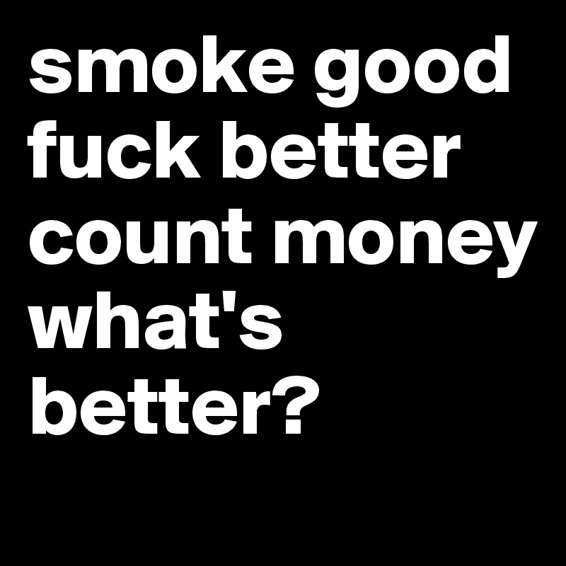 smoke good
fuck better
count money
what's better?
