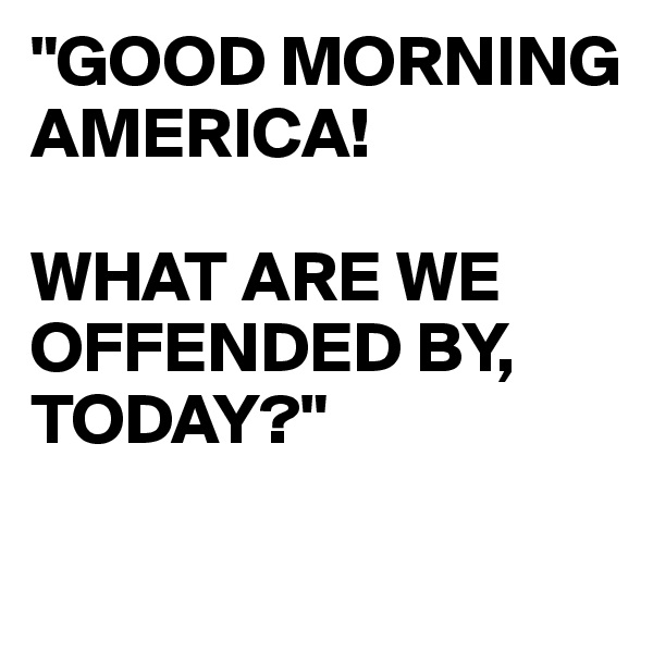 "GOOD MORNING AMERICA!

WHAT ARE WE OFFENDED BY,
TODAY?"

