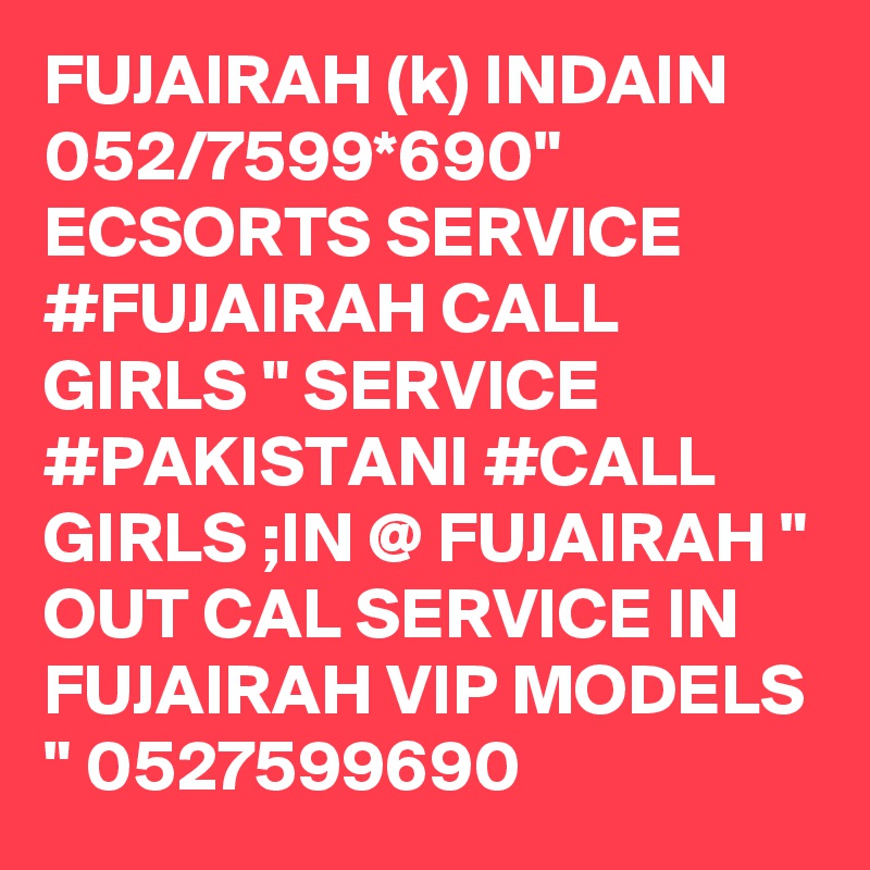 FUJAIRAH (k) INDAIN 052/7599*690" ECSORTS SERVICE #FUJAIRAH CALL GIRLS " SERVICE #PAKISTANI #CALL GIRLS ;IN @ FUJAIRAH " OUT CAL SERVICE IN FUJAIRAH VIP MODELS " 0527599690