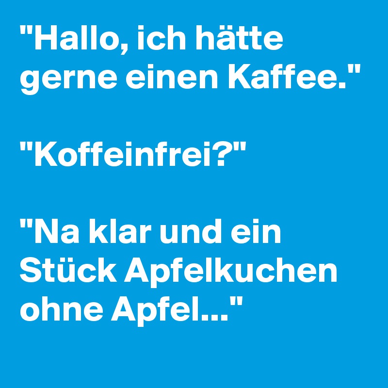 "Hallo, ich hätte gerne einen Kaffee."

"Koffeinfrei?"

"Na klar und ein Stück Apfelkuchen ohne Apfel..."