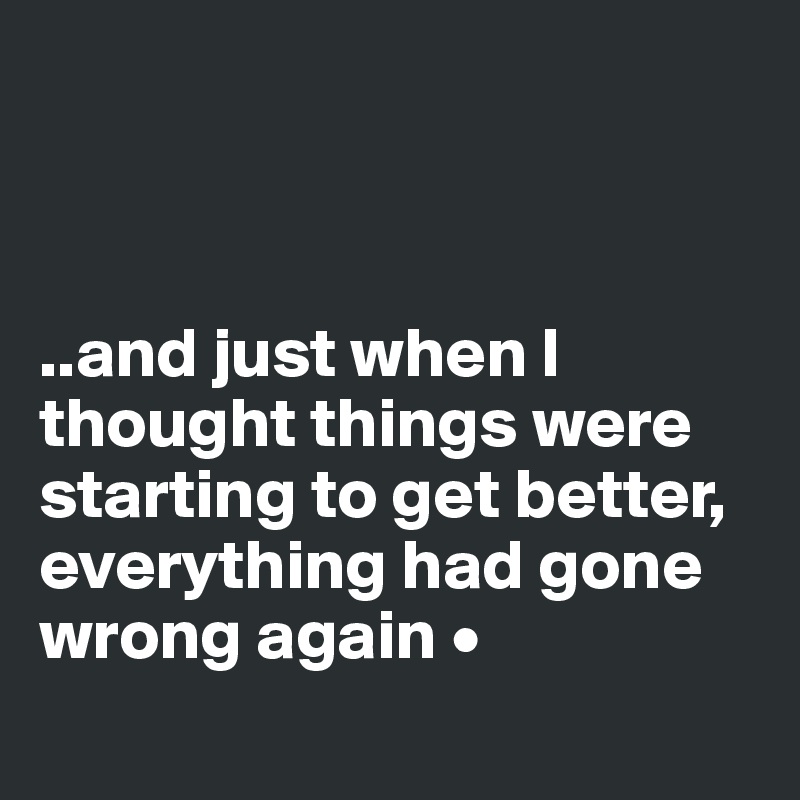 



..and just when I thought things were starting to get better, everything had gone wrong again •
