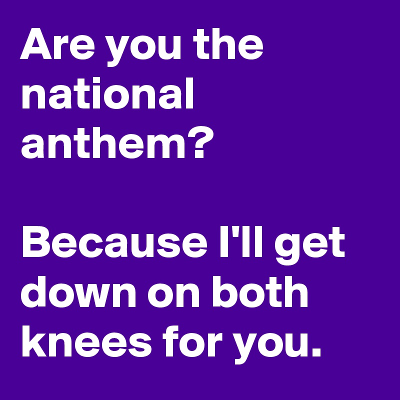 Are you the national anthem?

Because I'll get down on both knees for you.