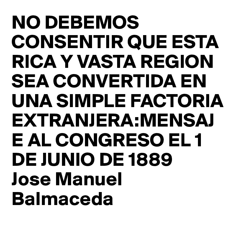 NO DEBEMOS CONSENTIR QUE ESTA RICA Y VASTA REGION SEA CONVERTIDA EN UNA SIMPLE FACTORIA EXTRANJERA:MENSAJE AL CONGRESO EL 1 DE JUNIO DE 1889
Jose Manuel Balmaceda