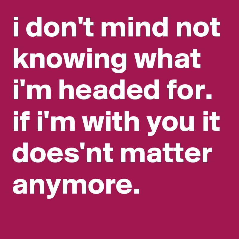 i don't mind not knowing what i'm headed for. if i'm with you it does'nt matter anymore.
