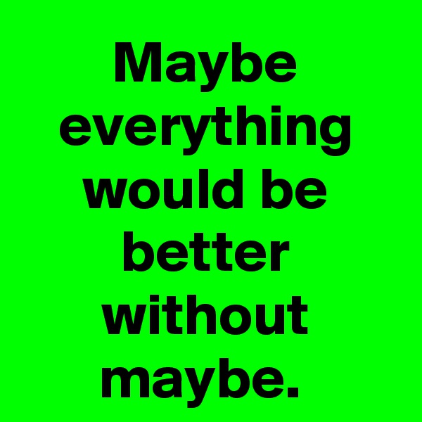 Maybe everything would be better without maybe. 