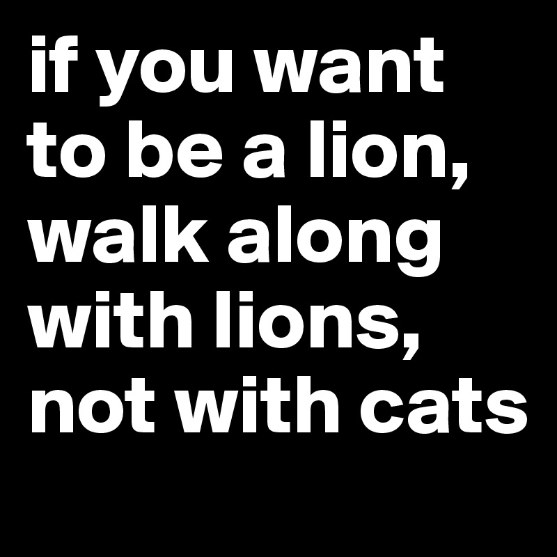 if you want to be a lion, walk along with lions, not with cats