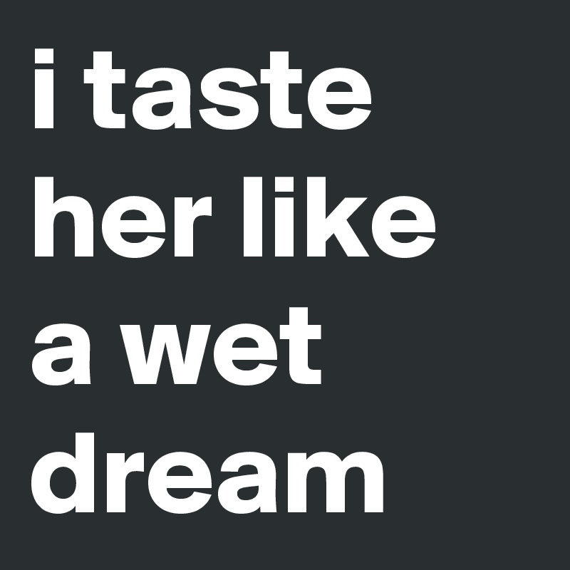 i taste her like a wet dream 