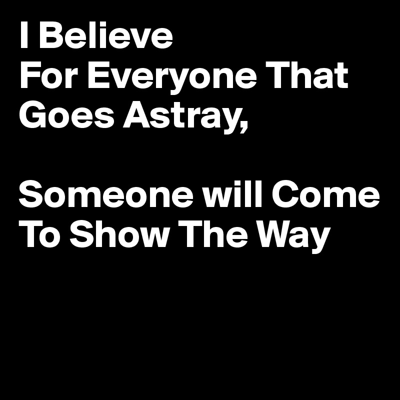 I Believe 
For Everyone That Goes Astray,

Someone will Come To Show The Way

