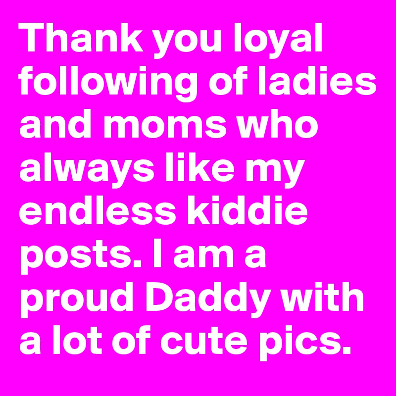 Thank you loyal following of ladies and moms who always like my endless kiddie posts. I am a proud Daddy with a lot of cute pics. 