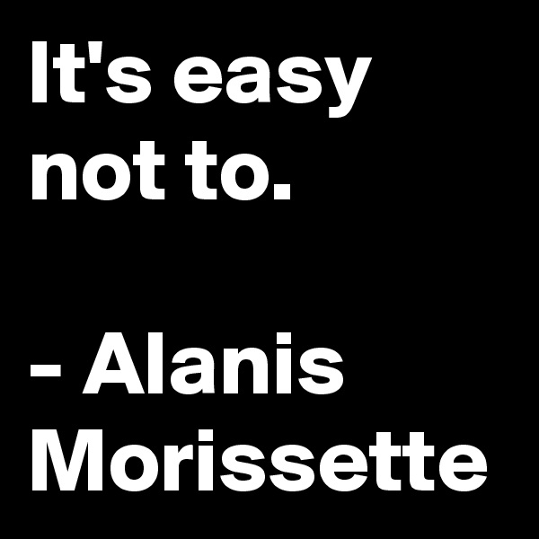 It's easy not to. 

- Alanis Morissette