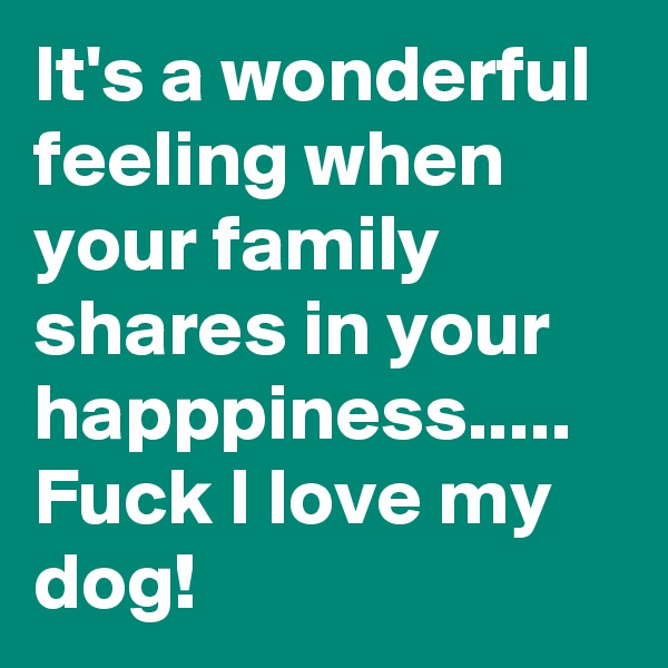 It's a wonderful feeling when your family shares in your happpiness.....
Fuck I love my dog!