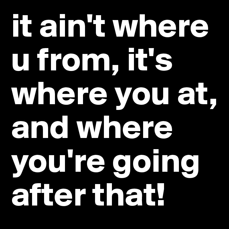 it ain't where u from, it's where you at, and where you're going after that!