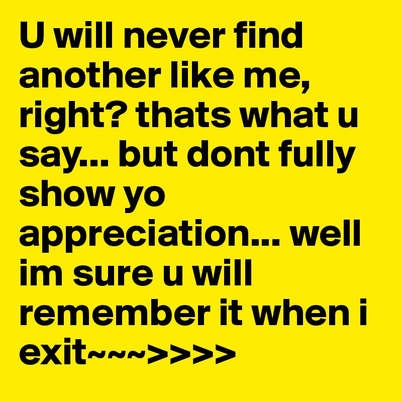 U will never find another like me, right? thats what u say... but dont fully show yo appreciation... well im sure u will remember it when i exit~~~>>>> 