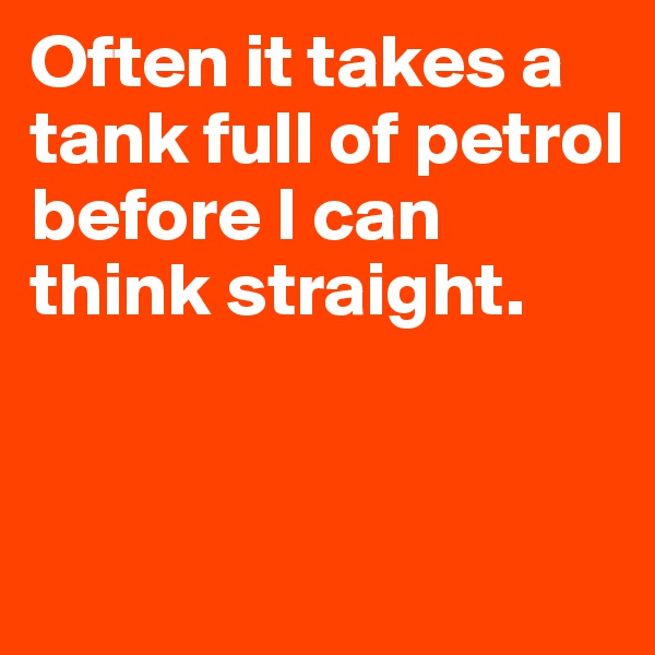 Often it takes a tank full of petrol before I can think straight. 


