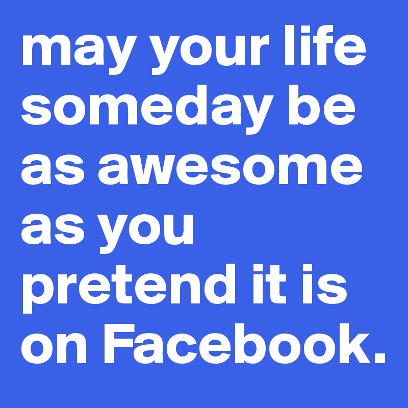may your life someday be as awesome as you pretend it is on Facebook.