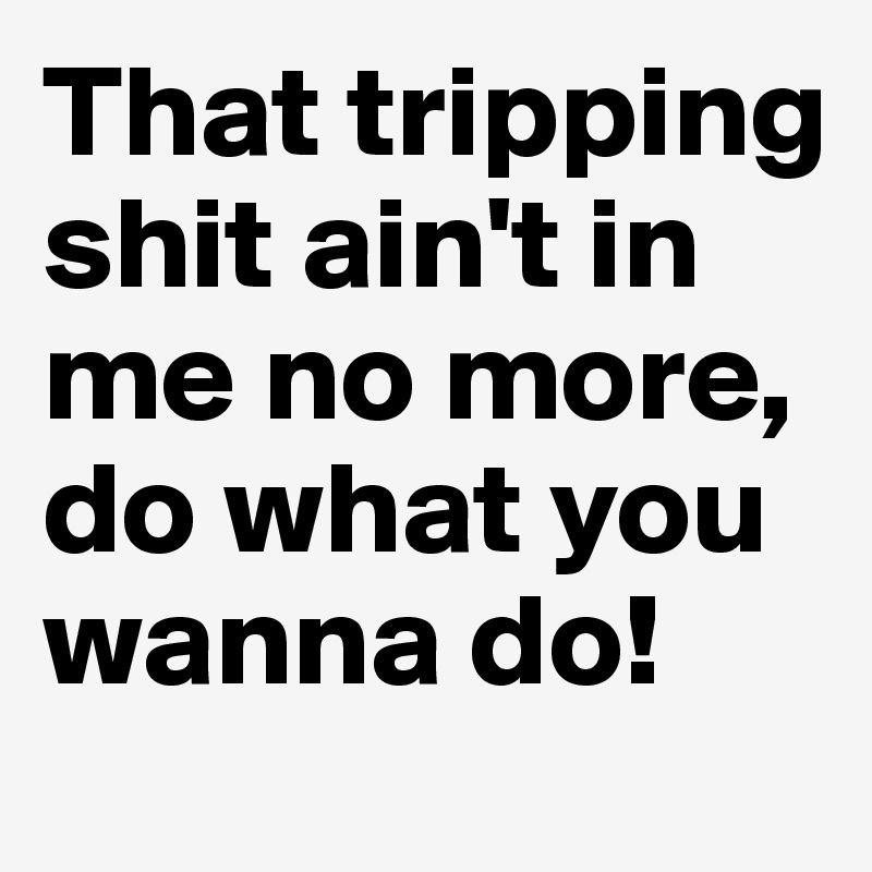 That tripping shit ain't in me no more, do what you wanna do!