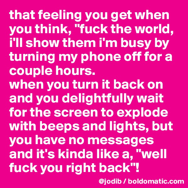 that feeling you get when you think, "fuck the world, i'll show them i'm busy by turning my phone off for a couple hours. 
when you turn it back on and you delightfully wait for the screen to explode with beeps and lights, but you have no messages and it's kinda like a, "well fuck you right back"!