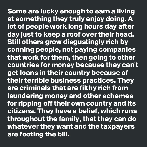 Some are lucky enough to earn a living at something they truly enjoy doing. A lot of people work long hours day after day just to keep a roof over their head. Still others grow disgustingly rich by conning people, not paying companies that work for them, then going to other countries for money because they can't get loans in their country because of their terrible business practices. They are criminals that are filthy rich from laundering money and other schemes for ripping off their own country and its citizens. They have a belief, which runs throughout the family, that they can do whatever they want and the taxpayers are footing the bill. 