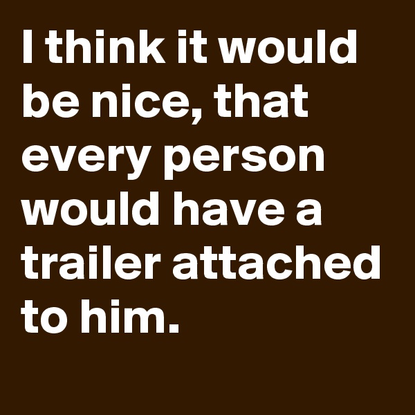 I think it would be nice, that every person would have a trailer attached to him.
