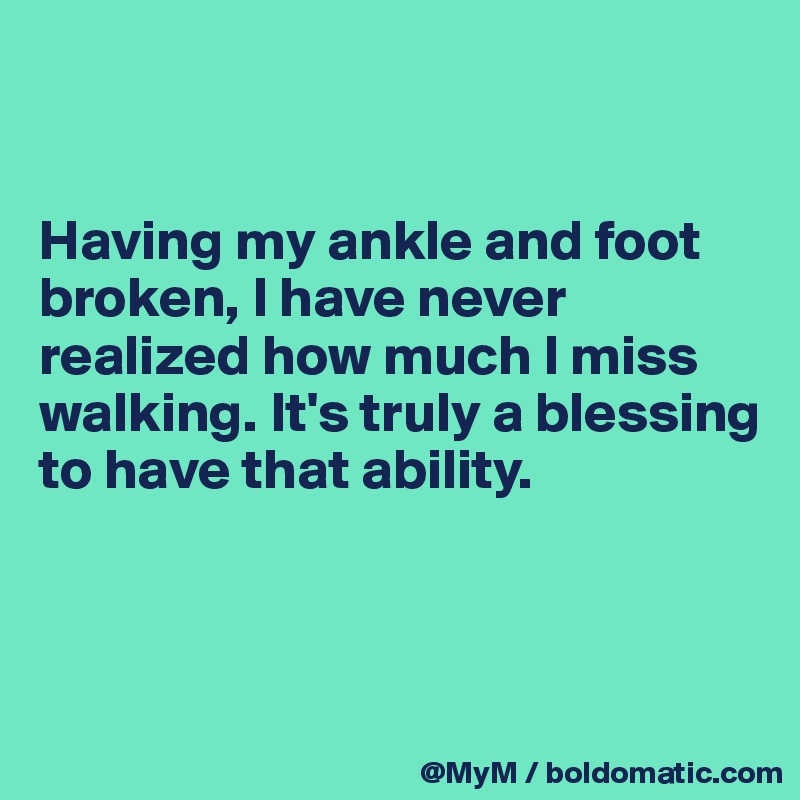 


Having my ankle and foot broken, I have never realized how much I miss walking. It's truly a blessing to have that ability.



