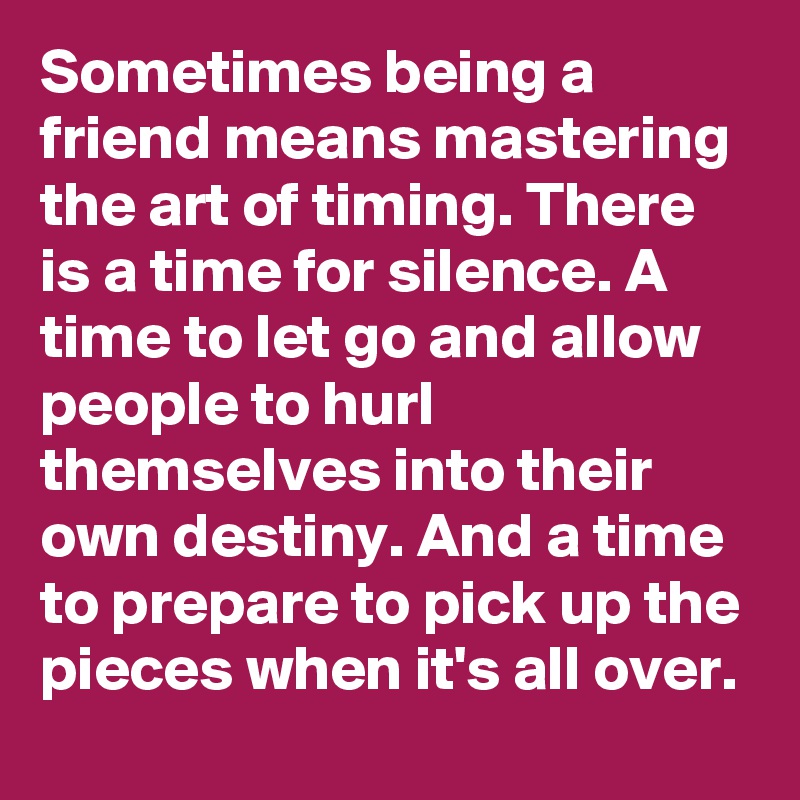 Sometimes being a friend means mastering the art of timing. There is a time for silence. A  time to let go and allow people to hurl themselves into their own destiny. And a time to prepare to pick up the pieces when it's all over. 
