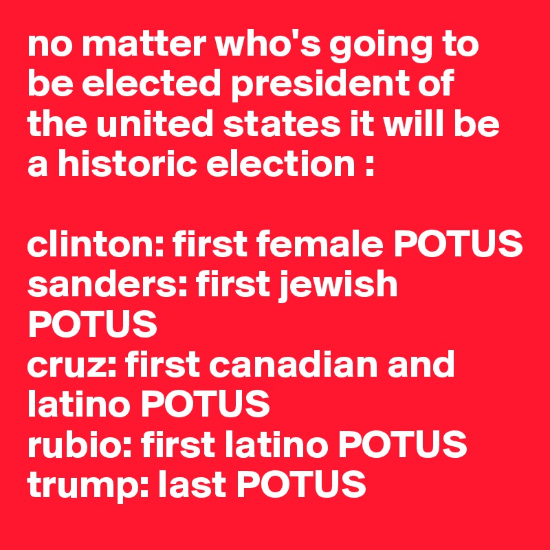 no matter who's going to be elected president of the united states it will be a historic election :

clinton: first female POTUS 
sanders: first jewish POTUS
cruz: first canadian and latino POTUS 
rubio: first latino POTUS 
trump: last POTUS 