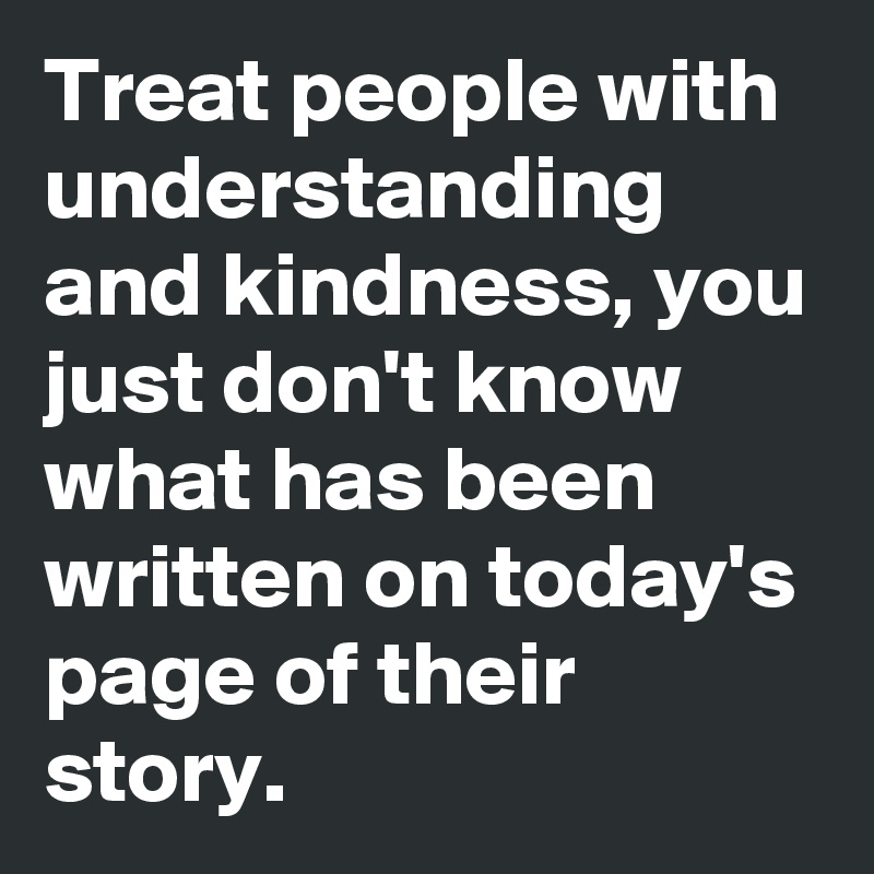 Treat people with understanding and kindness, you just don't know what has been written on today's page of their story.