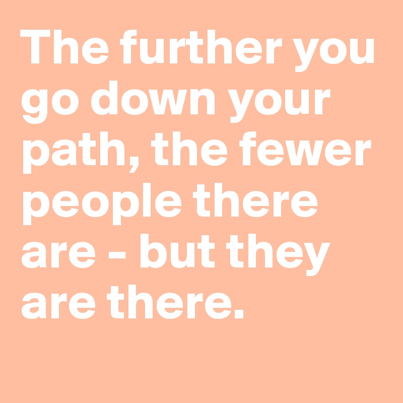 The further you go down your path, the fewer people there are - but they are there.
