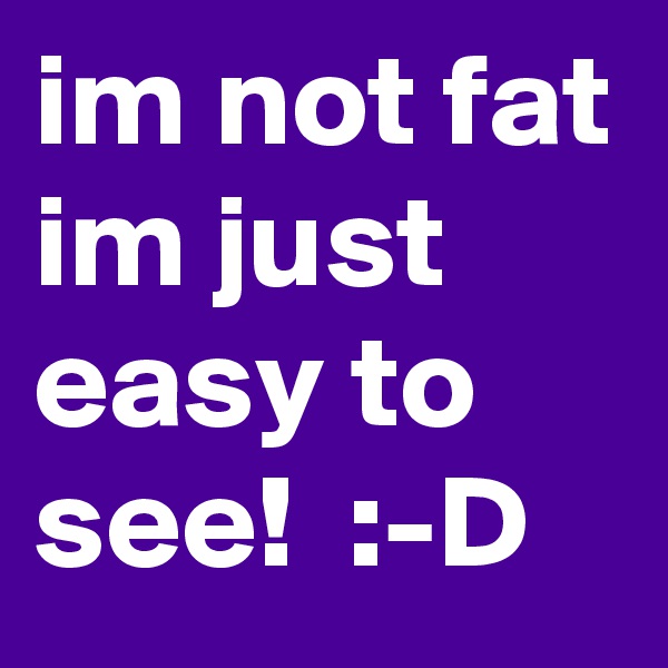 im not fat
im just easy to see!  :-D