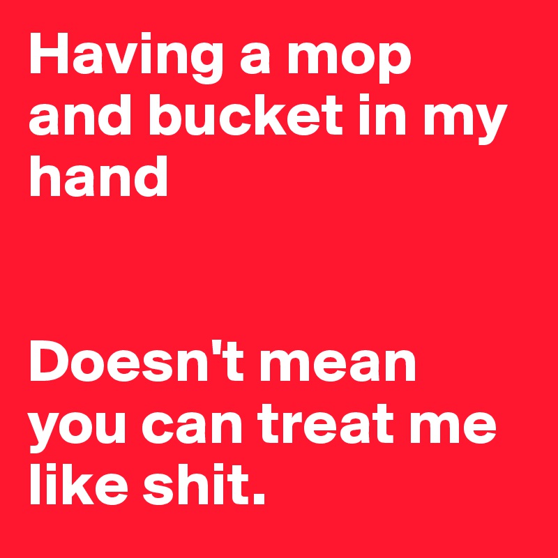 Having a mop and bucket in my hand


Doesn't mean you can treat me like shit.