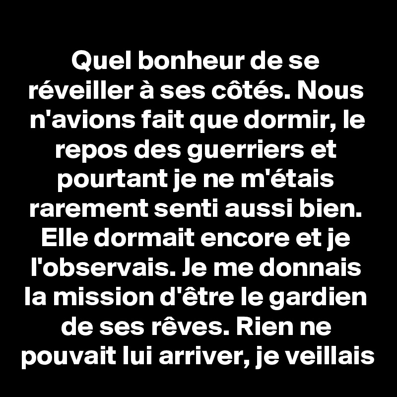 Quel bonheur de se réveiller à ses côtés. Nous n'avions fait que dormir, le repos des guerriers et pourtant je ne m'étais rarement senti aussi bien. Elle dormait encore et je l'observais. Je me donnais la mission d'être le gardien de ses rêves. Rien ne pouvait lui arriver, je veillais