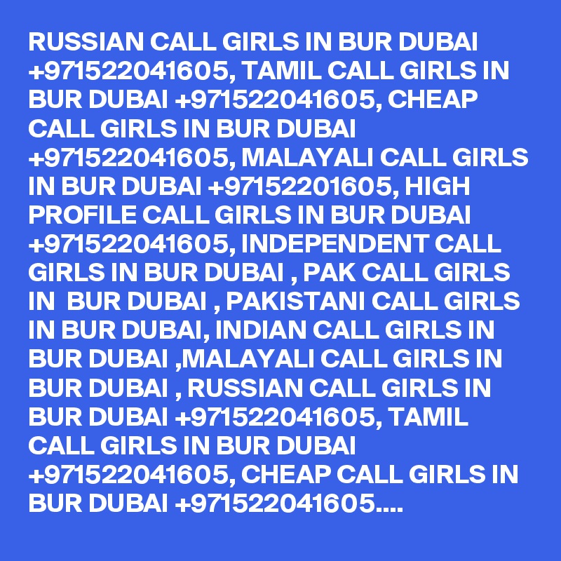 RUSSIAN CALL GIRLS IN BUR DUBAI +971522041605, TAMIL CALL GIRLS IN BUR DUBAI +971522041605, CHEAP CALL GIRLS IN BUR DUBAI +971522041605, MALAYALI CALL GIRLS IN BUR DUBAI +97152201605, HIGH PROFILE CALL GIRLS IN BUR DUBAI +971522041605, INDEPENDENT CALL GIRLS IN BUR DUBAI , PAK CALL GIRLS IN  BUR DUBAI , PAKISTANI CALL GIRLS IN BUR DUBAI, INDIAN CALL GIRLS IN BUR DUBAI ,MALAYALI CALL GIRLS IN BUR DUBAI , RUSSIAN CALL GIRLS IN BUR DUBAI +971522041605, TAMIL CALL GIRLS IN BUR DUBAI +971522041605, CHEAP CALL GIRLS IN BUR DUBAI +971522041605....