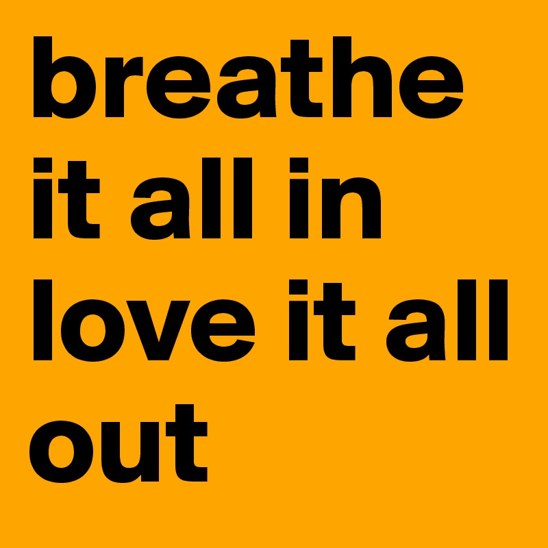 breathe it all in love it all out 