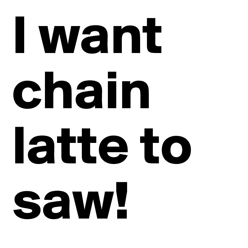 I want chain latte to saw!