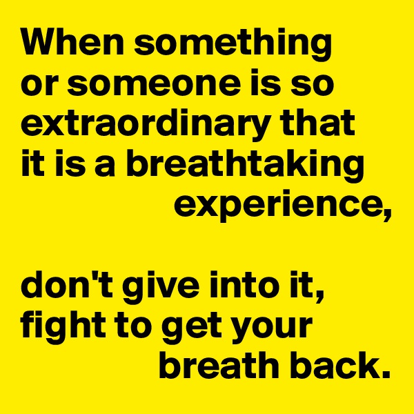 When something 
or someone is so extraordinary that 
it is a breathtaking 
                   experience,

don't give into it, fight to get your 
                 breath back.