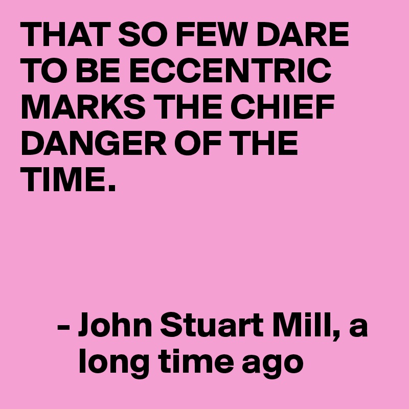 THAT SO FEW DARE TO BE ECCENTRIC MARKS THE CHIEF DANGER OF THE TIME.



     - John Stuart Mill, a
        long time ago