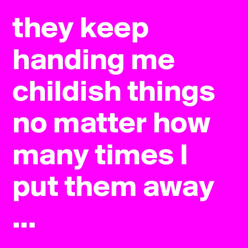 they keep handing me childish things no matter how many times I put them away ...