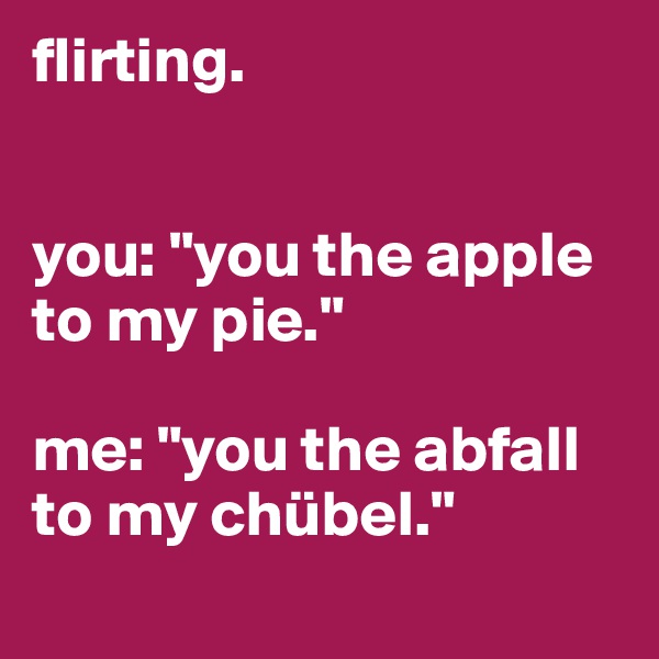 flirting.


you: "you the apple to my pie."

me: "you the abfall to my chübel."
