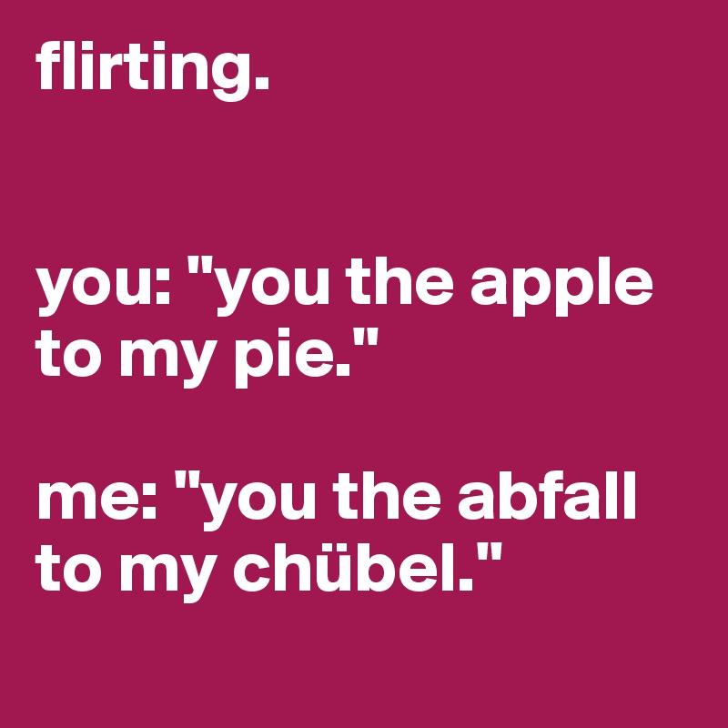 flirting.


you: "you the apple to my pie."

me: "you the abfall to my chübel."
