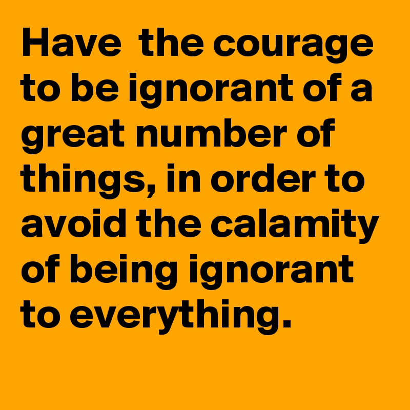 Have  the courage to be ignorant of a great number of things, in order to avoid the calamity of being ignorant to everything. 
