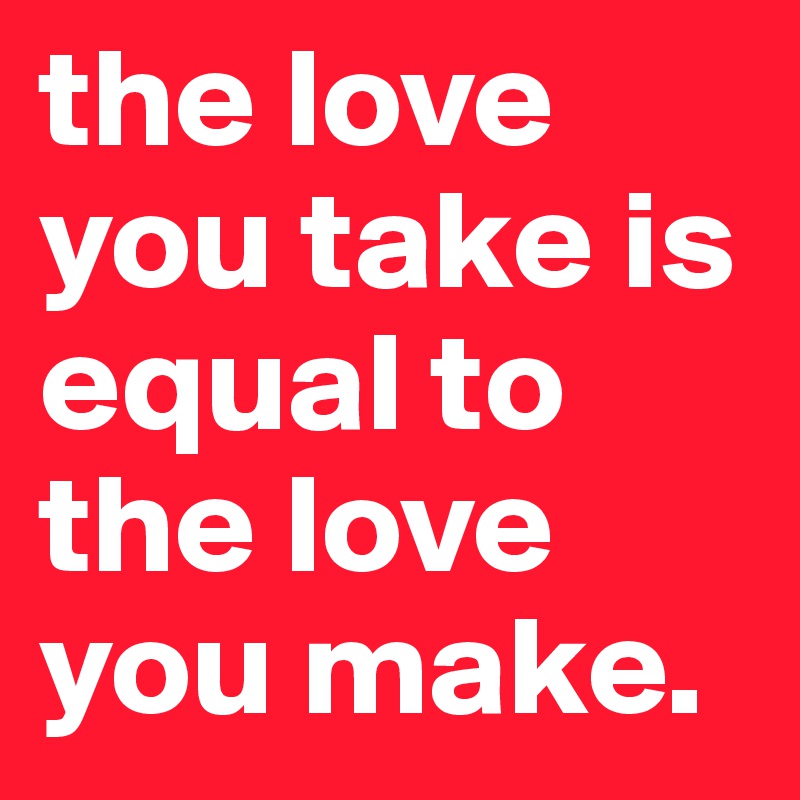 the love you take is equal to the love you make.