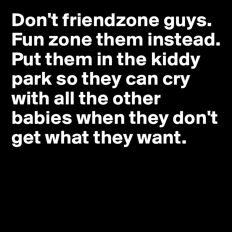 Don't friendzone guys. 
Fun zone them instead. 
Put them in the kiddy park so they can cry with all the other babies when they don't get what they want. 


