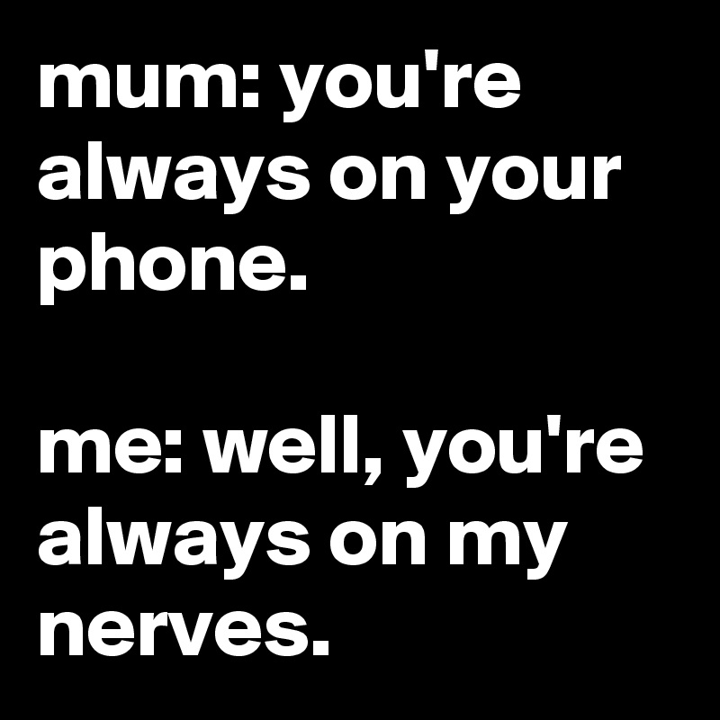 mum: you're always on your phone.

me: well, you're always on my nerves.