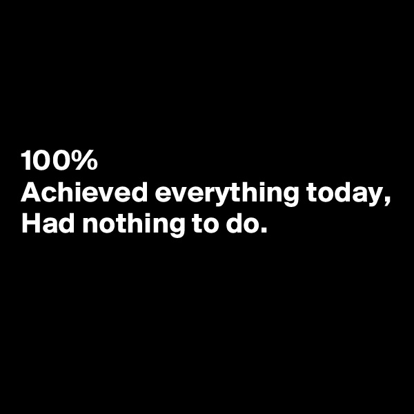 



100%
Achieved everything today,
Had nothing to do.



