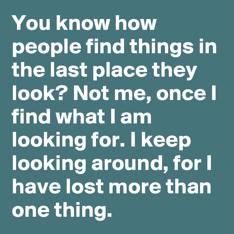 You know how people find things in the last place they look? Not me, once I find what I am looking for. I keep looking around, for I have lost more than one thing.